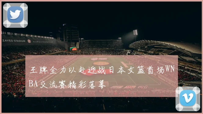 王牌全力以赴迎战日本女篮首场WNBA交流赛精彩落幕