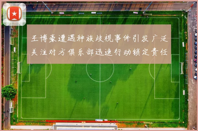 王博豪遭遇种族歧视事件引发广泛关注对方俱乐部迅速行动锁定责任人