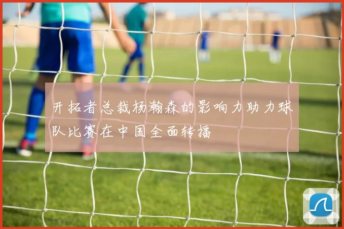 开拓者总裁杨瀚森的影响力助力球队比赛在中国全面转播