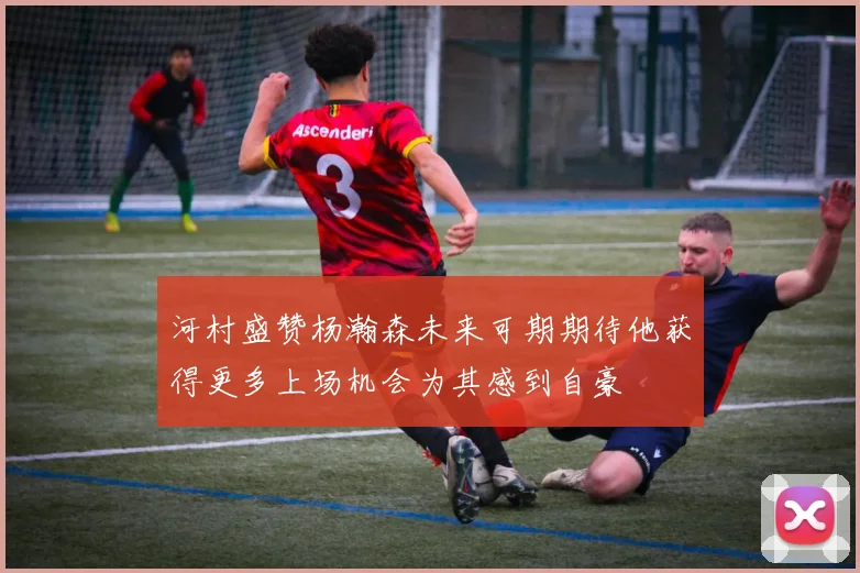 河村盛赞杨瀚森未来可期期待他获得更多上场机会为其感到自豪
