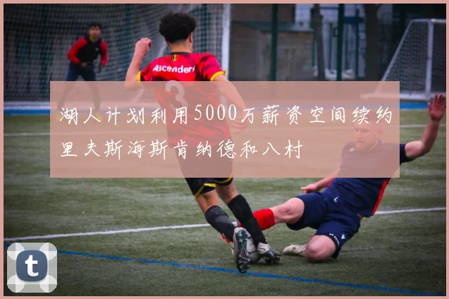 湖人计划利用5000万薪资空间续约里夫斯海斯肯纳德和八村