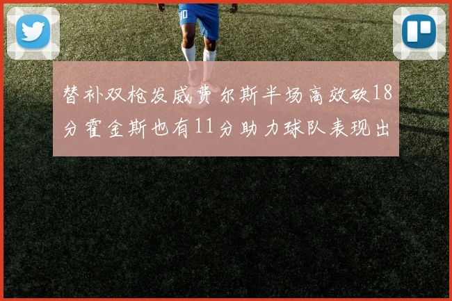 替补双枪发威费尔斯半场高效砍18分霍金斯也有11分助力球队表现出色
