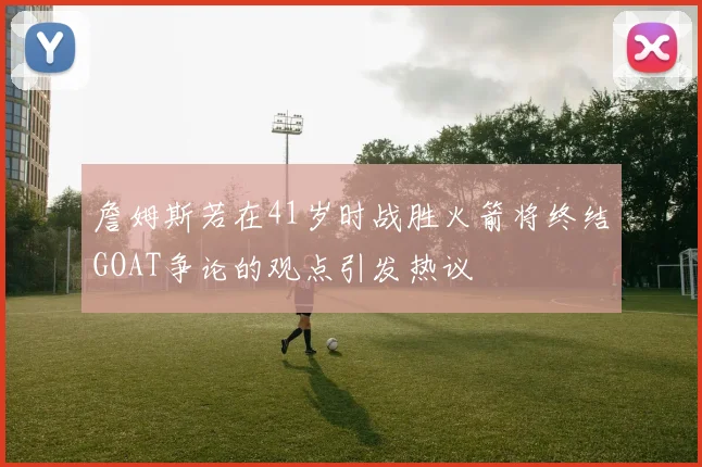 詹姆斯若在41岁时战胜火箭将终结GOAT争论的观点引发热议