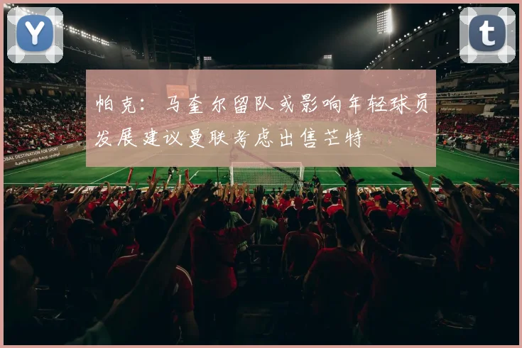 帕克：马奎尔留队或影响年轻球员发展建议曼联考虑出售芒特