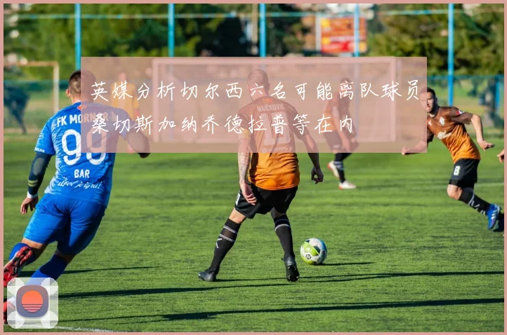 英媒分析切尔西六名可能离队球员桑切斯加纳乔德拉普等在内