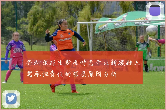 乔科尔指出斯洛特急于让新援融入需承担责任的深层原因分析