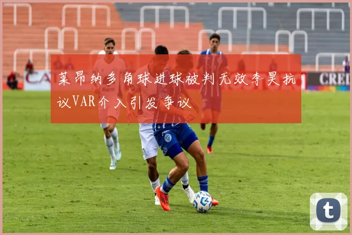 莱昂纳多角球进球被判无效李昊抗议VAR介入引发争议